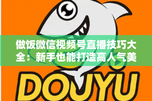 做饭微信视频号直播技巧大全：新手也能打造高人气美食直播间的完整攻略