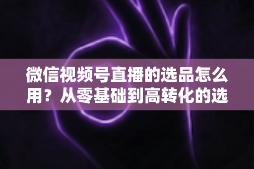 微信视频号直播的选品怎么用？从零基础到高转化的选品实战全攻略