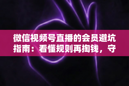 微信视频号直播的会员避坑指南：看懂规则再掏钱，守住钱包不踩雷
