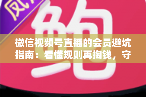 微信视频号直播的会员避坑指南：看懂规则再掏钱，守住钱包不踩雷