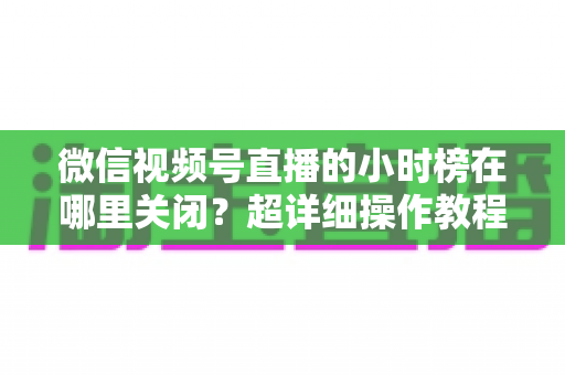 微信视频号直播的小时榜在哪里关闭？超详细操作教程与主播避坑指南全解析