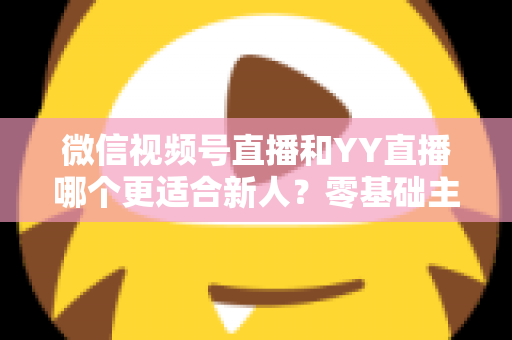 微信视频号直播和YY直播哪个更适合新人？零基础主播选平台避坑全指南