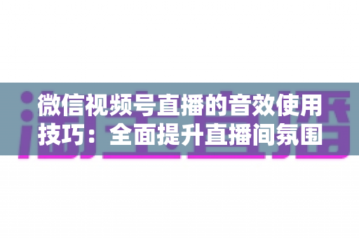 微信视频号直播的音效使用技巧：全面提升直播间氛围与观众互动的实用指南