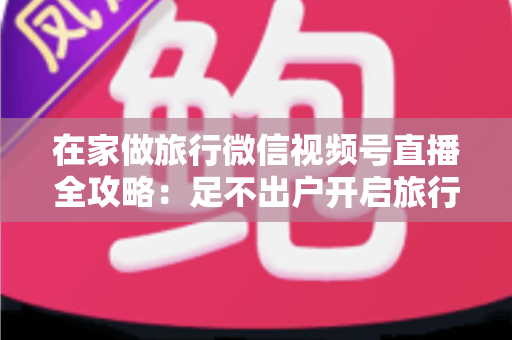 在家做旅行微信视频号直播全攻略：足不出户开启旅行内容变现新事业