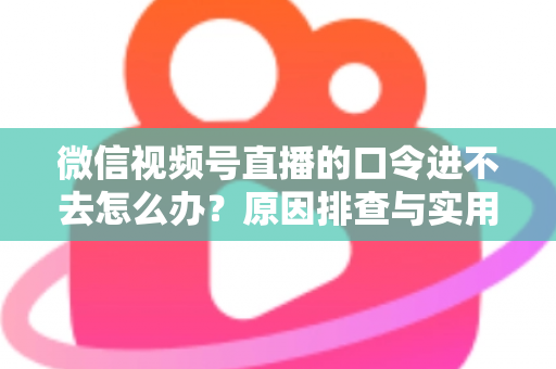 微信视频号直播的口令进不去怎么办？原因排查与实用解决方案全攻略