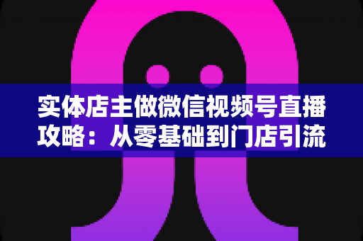 实体店主做微信视频号直播攻略：从零基础到门店引流的完整实战指南