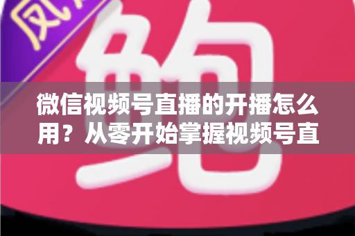 微信视频号直播的开播怎么用？从零开始掌握视频号直播全流程的实用指南