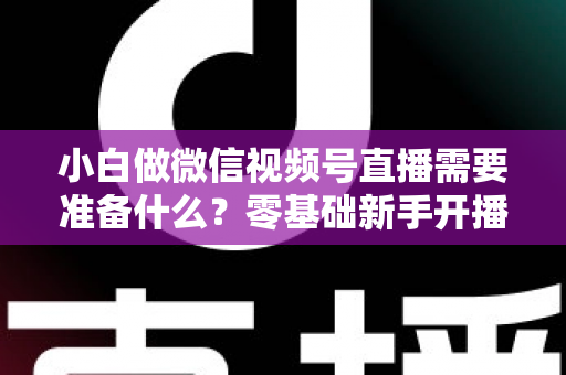 小白做微信视频号直播需要准备什么？零基础新手开播前的完整筹备清单与实操指南