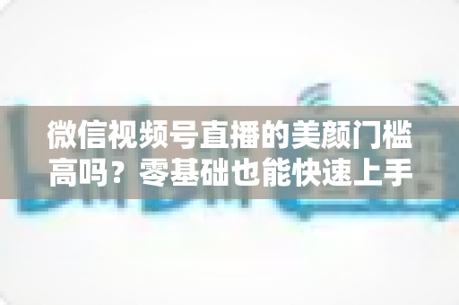 微信视频号直播的美颜门槛高吗?零基础也能快速上手的视频号美颜直播全攻略 微信视频号直播的美颜门槛高吗?零基础也能快速上手的视频号美颜直播全攻略