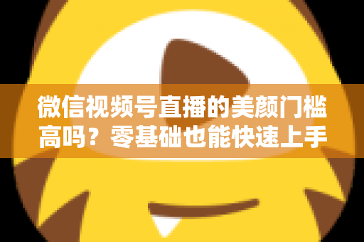 微信视频号直播的美颜门槛高吗？零基础也能快速上手的视频号美颜直播全攻略