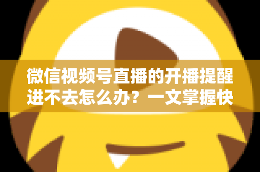 微信视频号直播的开播提醒进不去怎么办？一文掌握快速排查与修复的完整攻略