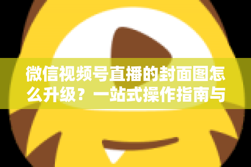 微信视频号直播的封面图怎么升级？一站式操作指南与封面优化全攻略