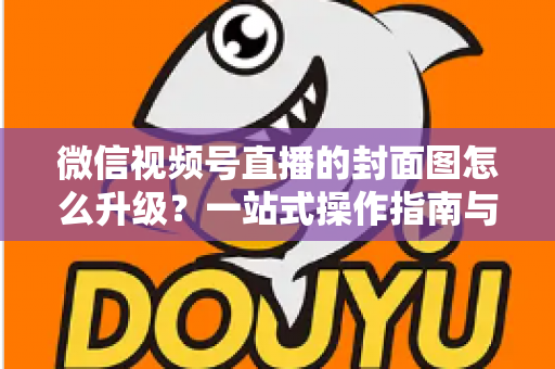 微信视频号直播的封面图怎么升级？一站式操作指南与封面优化全攻略