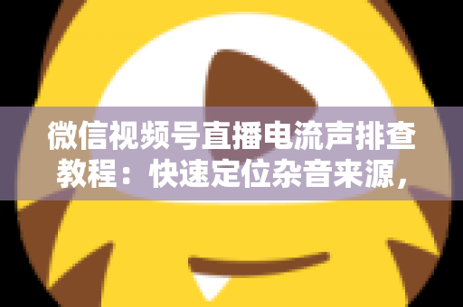 微信视频号直播电流声排查教程：快速定位杂音来源，告别嗡嗡声，打造高清音质直播间的完整实战指南