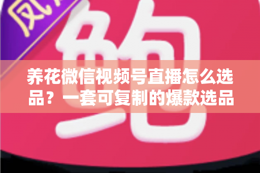 养花微信视频号直播怎么选品？一套可复制的爆款选品实战指南