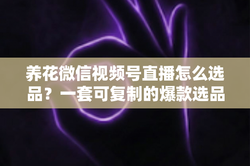养花微信视频号直播怎么选品？一套可复制的爆款选品实战指南