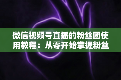 微信视频号直播的粉丝团使用教程：从零开始掌握粉丝团创建、加入与高效运营的全流程实战指南