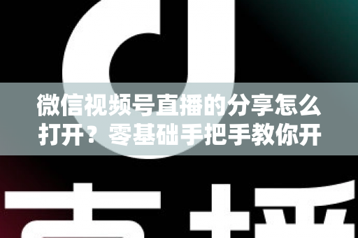 微信视频号直播的分享怎么打开?零基础手把手教你开启分享功能与提升直播传播力全攻略 微信视频号直播的分享怎么打开?零基础手把手教你开启分享功能与提升直播传播力全攻略