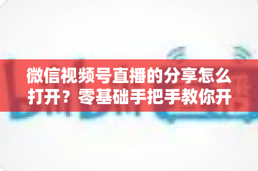 微信视频号直播的分享怎么打开?零基础手把手教你开启分享功能与提升直播传播力全攻略 微信视频号直播的分享怎么打开?零基础手把手教你开启分享功能与提升直播传播力全攻略