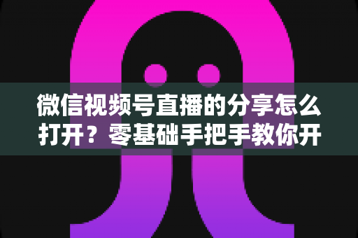 微信视频号直播的分享怎么打开?零基础手把手教你开启分享功能与提升直播传播力全攻略 微信视频号直播的分享怎么打开?零基础手把手教你开启分享功能与提升直播传播力全攻略