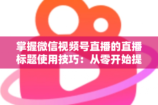 掌握微信视频号直播的直播标题使用技巧：从零开始提升直播间人气与流量的实战指南