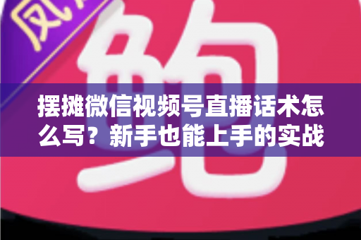 摆摊微信视频号直播话术怎么写？新手也能上手的实战话术指南与转化技巧全解析