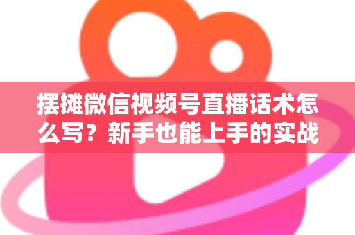摆摊微信视频号直播话术怎么写？新手也能上手的实战话术指南与转化技巧全解析