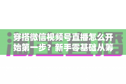 穿搭微信视频号直播怎么开始第一步？新手零基础从筹备到成功开播的完整指南