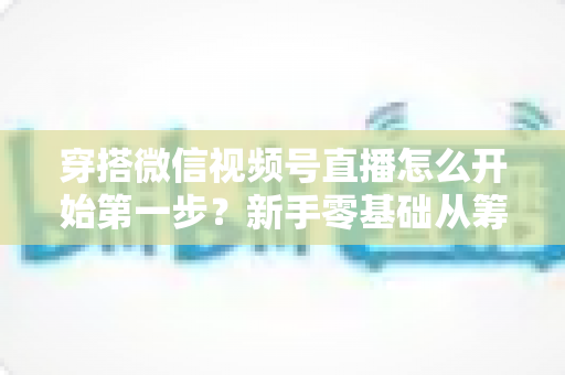 穿搭微信视频号直播怎么开始第一步？新手零基础从筹备到成功开播的完整指南