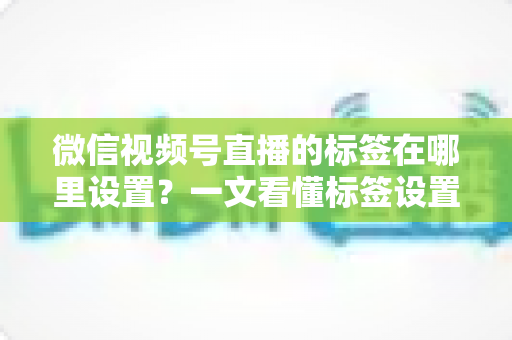 微信视频号直播的标签在哪里设置?一文看懂标签设置位置、操作步骤与运营技巧全解析 微信视频号直播的标签在哪里设置?一文看懂标签设置位置、操作步骤与运营技巧全解析