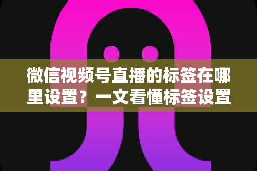 微信视频号直播的标签在哪里设置？一文看懂标签设置位置、操作步骤与运营技巧全解析
