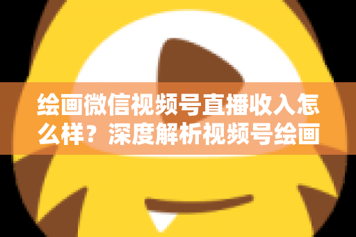 绘画微信视频号直播收入怎么样？深度解析视频号绘画直播的赚钱潜力、收入构成与涨粉变现全攻略