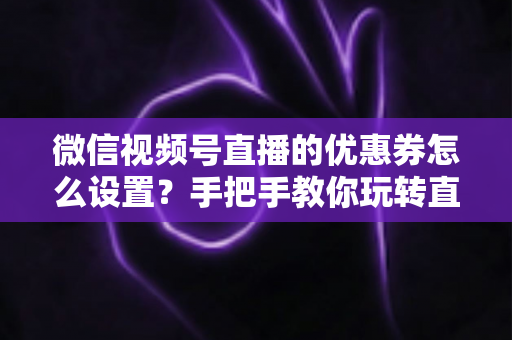 微信视频号直播的优惠券怎么设置？手把手教你玩转直播间优惠券营销，提升转化率与销售额
