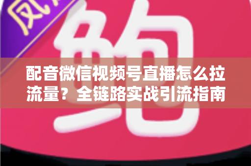 配音微信视频号直播怎么拉流量？全链路实战引流指南助你快速起号