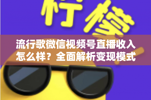 流行歌微信视频号直播收入怎么样？全面解析变现模式与赚钱技巧