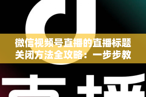 微信视频号直播的直播标题关闭方法全攻略：一步步教你隐藏直播标题，打造清爽专业的直播间画面