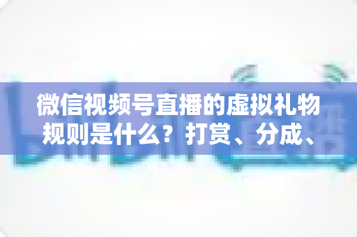 微信视频号直播的虚拟礼物规则是什么？打赏、分成、提现一站式全解读