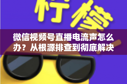 微信视频号直播电流声怎么办？从根源排查到彻底解决的完整指南