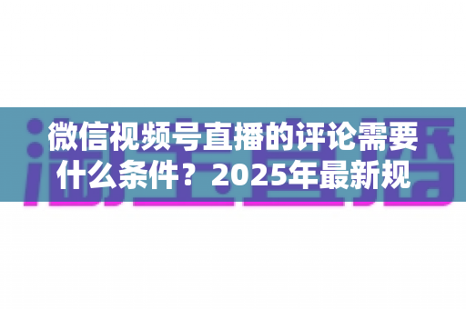 微信视频号直播的评论需要什么条件？2025年最新规则全解析与实操指南