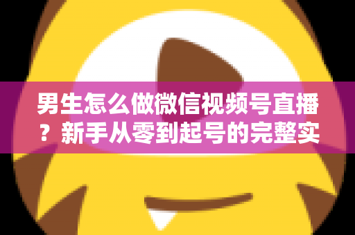 男生怎么做微信视频号直播？新手从零到起号的完整实战指南