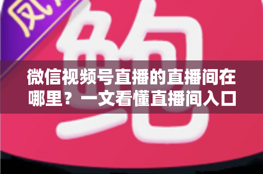微信视频号直播的直播间在哪里？一文看懂直播间入口与查找方法的实用指南