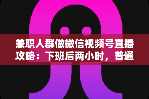 兼职人群做微信视频号直播攻略：下班后两小时，普通人也能开播变现的完整指南