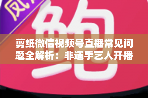 剪纸微信视频号直播常见问题全解析:非遗手艺人开播必备的避坑指南 剪纸微信视频号直播常见问题全解析:非遗手艺人开播必备的避坑指南
