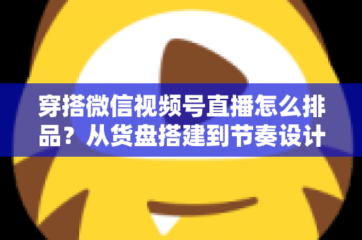 穿搭微信视频号直播怎么排品?从货盘搭建到节奏设计的全流程实战指南 穿搭微信视频号直播怎么排品?从货盘搭建到节奏设计的全流程实战指南