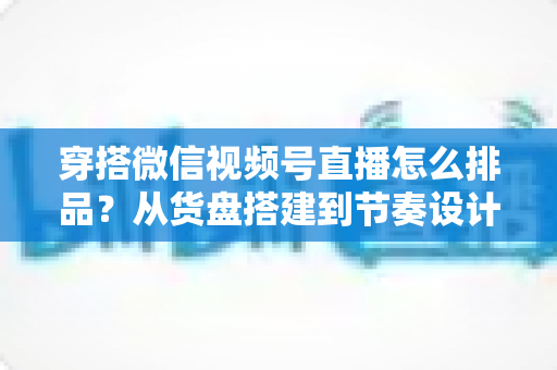 穿搭微信视频号直播怎么排品？从货盘搭建到节奏设计的全流程实战指南