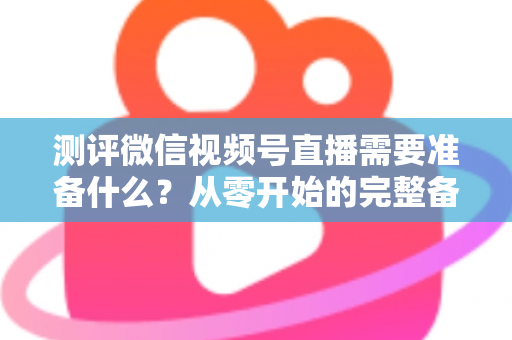 测评微信视频号直播需要准备什么?从零开始的完整备战清单与实战攻略 测评微信视频号直播需要准备什么?从零开始的完整备战清单与实战攻略