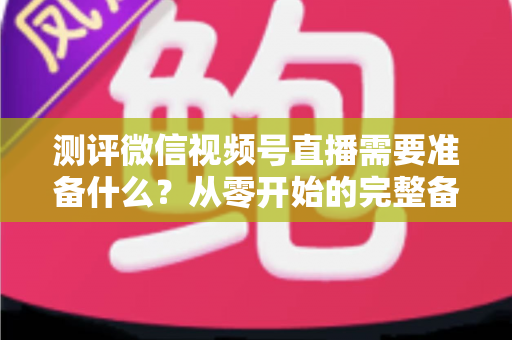 测评微信视频号直播需要准备什么?从零开始的完整备战清单与实战攻略 测评微信视频号直播需要准备什么?从零开始的完整备战清单与实战攻略