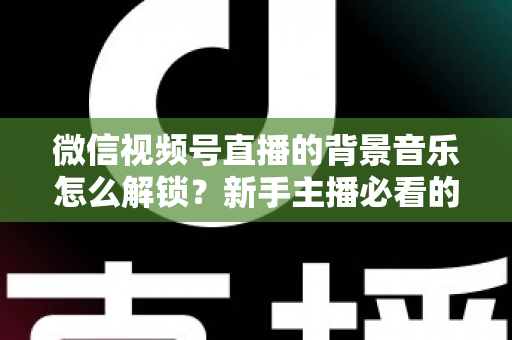 微信视频号直播的背景音乐怎么解锁？新手主播必看的背景音乐解锁与设置全攻略