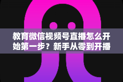 教育微信视频号直播怎么开始第一步？新手从零到开播的完整实操指南
