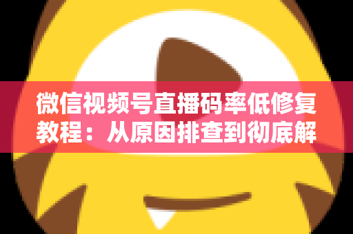 微信视频号直播码率低修复教程：从原因排查到彻底解决的完整实战指南